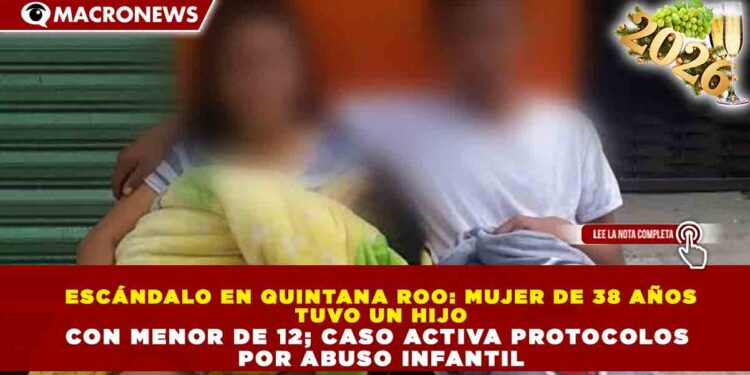 ESCÁNDALO EN QUINTANA ROO: MUJER DE 38 AÑOS TUVO UN HIJO CON MENOR DE 12; CASO ACTIVA PROTOCOLOS POR ABUSO INFANTIL