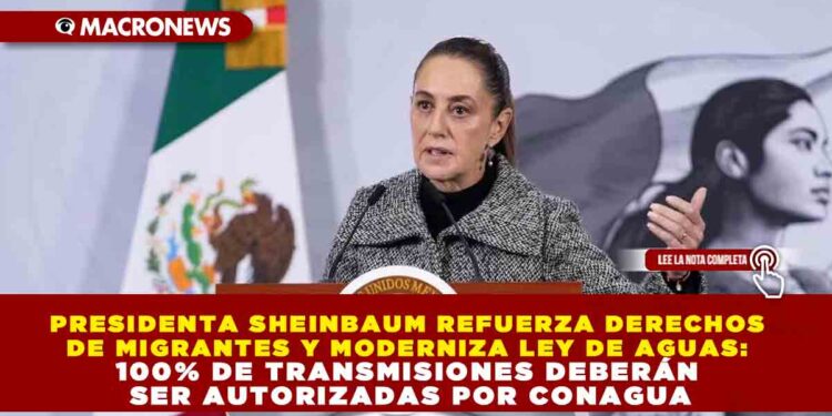 PRESIDENTA SHEINBAUM REFUERZA DERECHOS DE MIGRANTES Y MODERNIZA LEY DE AGUAS: 100% DE TRANSMISIONES DEBERÁN SER AUTORIZADAS POR CONAGUA