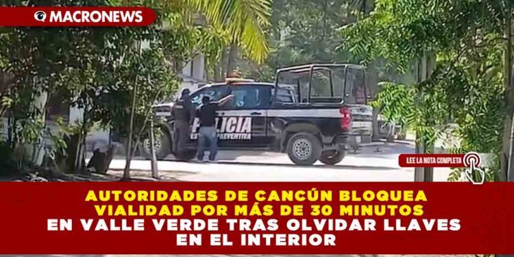 AUTORIDADES DE CANCÚN BLOQUEA VIALIDAD POR MÁS DE 30 MINUTOS EN VALLE VERDE TRAS OLVIDAR LLAVES EN EL INTERIOR