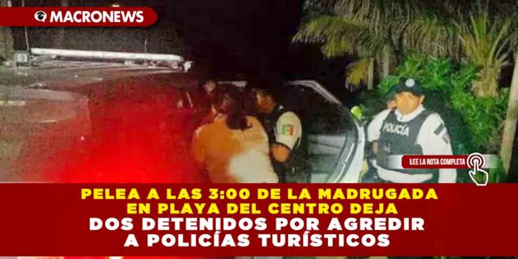 PELEA A LAS 3:00 DE LA MADRUGADA EN PLAYA DEL CENTRO DEJA DOS DETENIDOS POR AGREDIR A POLICÍAS TURÍSTICOS