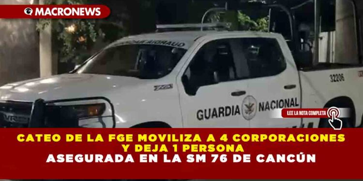 CATEO DE LA FGE MOVILIZA A 4 CORPORACIONES Y DEJA 1 PERSONA ASEGURADA EN LA SM 76 DE CANCÚN