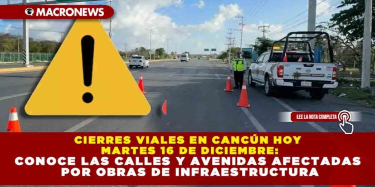 CIERRES VIALES EN CANCÚN HOY MARTES 16 DE DICIEMBRE: CONOCE LAS CALLES Y AVENIDAS AFECTADAS POR OBRAS DE INFRAESTRUCTURA