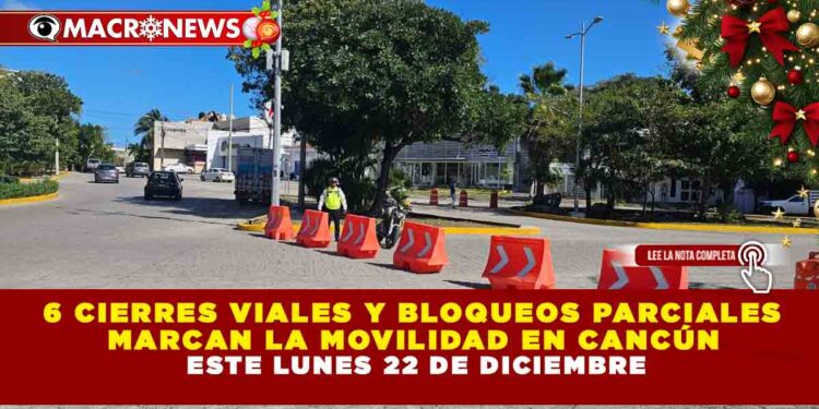 6 CIERRES VIALES Y BLOQUEOS PARCIALES MARCAN LA MOVILIDAD EN CANCÚN ESTE LUNES 22 DE DICIEMBRE