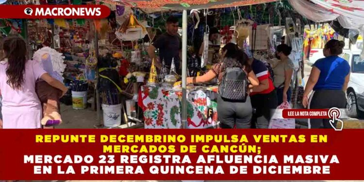 REPUNTE DECEMBRINO IMPULSA VENTAS EN MERCADOS DE CANCÚN; MERCADO 23 REGISTRA AFLUENCIA MASIVA EN LA PRIMERA QUINCENA DE DICIEMBRE