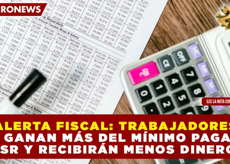 ALERTA FISCAL: TRABAJADORES QUE GANAN MÁS DEL MÍNIMO PAGARÁN ISR Y RECIBIRÁN MENOS DINERO