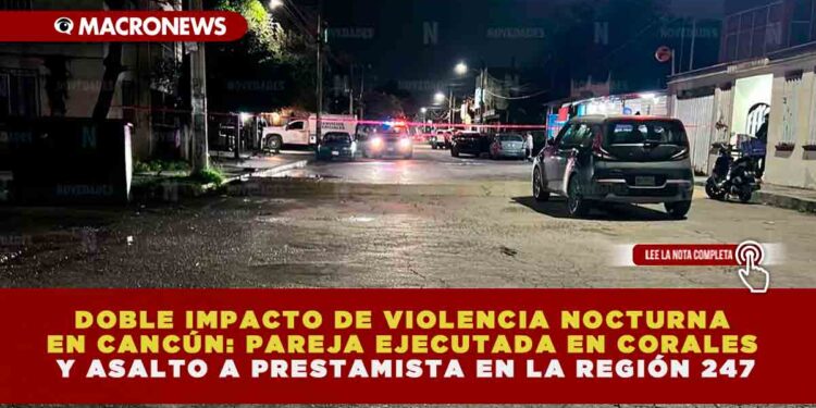 DOBLE IMPACTO DE VIOLENCIA NOCTURNA EN CANCÚN: PAREJA EJECUTADA EN CORALES Y ASALTO A PRESTAMISTA EN LA REGIÓN 247