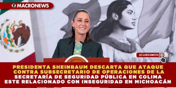 PRESIDENTA SHEINBAUM DESCARTA QUE ATAQUE CONTRA SUBSECRETARIO DE OPERACIONES DE LA SECRETARÍA DE SEGURIDAD PÚBLICA EN COLIMA ESTE RELACIONADO CON INSEGURIDAD EN MICHOACÁN