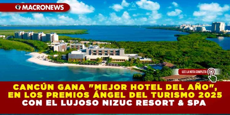 CANCÚN GANA «MEJOR HOTEL DEL AÑO», EN LOS PREMIOS ÁNGEL DEL TURISMO 2025 CON EL LUJOSO NIZUC RESORT & SPA