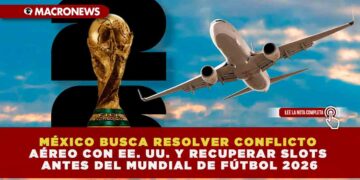 MÉXICO BUSCA RESOLVER CONFLICTO AÉREO CON EE. UU. Y RECUPERAR SLOTS ANTES DEL MUNDIAL DE FÚTBOL 2026