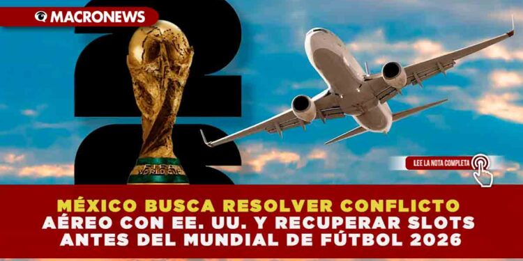 MÉXICO BUSCA RESOLVER CONFLICTO AÉREO CON EE. UU. Y RECUPERAR SLOTS ANTES DEL MUNDIAL DE FÚTBOL 2026