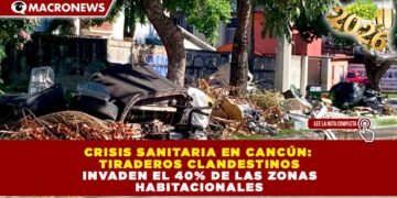 CRISIS SANITARIA EN CANCÚN: TIRADEROS CLANDESTINOS INVADEN EL 40% DE LAS ZONAS HABITACIONALES