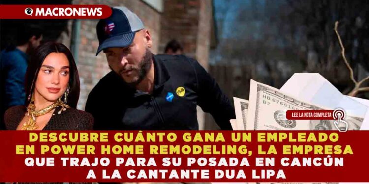 DESCUBRE CUÁNTO GANA UN EMPLEADO EN POWER HOME REMODELING, LA EMPRESA QUE TRAJO PARA SU POSADA EN CANCÚN A LA CANTANTE DUA LIPA