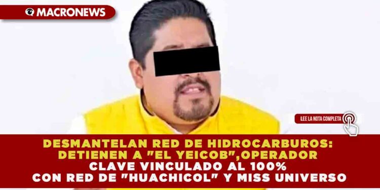 DESMANTELAN RED DE HIDROCARBUROS: DETIENEN A «EL YEICOB», OPERADOR CLAVE VINCULADO AL 100% CON RED DE «HUACHICOL» Y MISS UNIVERSO