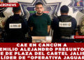 CAE EN CANCÚN  EMILIO ALEJANDRO PRESUNTO JEFE DE PLAZA DEL CARTEL JALISCO Y LÍDER DE «OPERATIVA JAGUAR»