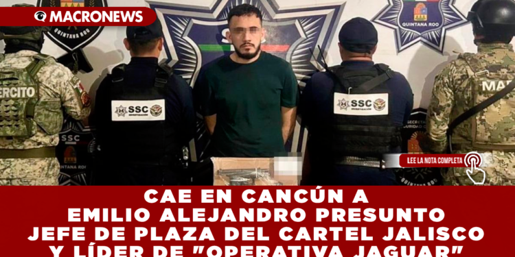 CAE EN CANCÚN EMILIO ALEJANDRO PRESUNTO JEFE DE PLAZA DEL CARTEL JALISCO Y LÍDER DE «OPERATIVA JAGUAR»