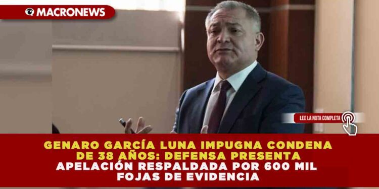 GENARO GARCÍA LUNA IMPUGNA CONDENA DE 38 AÑOS: DEFENSA PRESENTA APELACIÓN RESPALDADA POR 600 MIL FOJAS DE EVIDENCIA