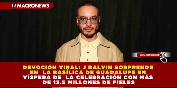 DEVOCIÓN VIRAL: J BALVIN SORPRENDE EN LA BASÍLICA DE GUADALUPE EN VÍSPERA DE LA CELEBRACIÓN CON MÁS DE 13.5 MILLONES DE FIELES