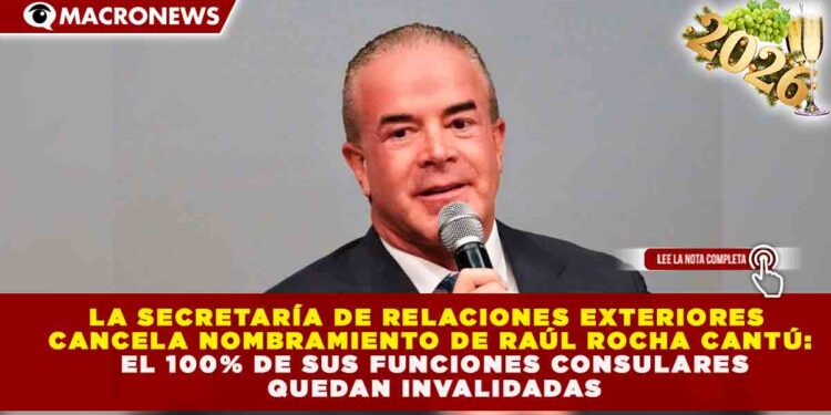 SRE CANCELA NOMBRAMIENTO DE RAÚL ROCHA CANTÚ: EL 100% DE SUS FUNCIONES CONSULARES QUEDAN INVALIDADAS