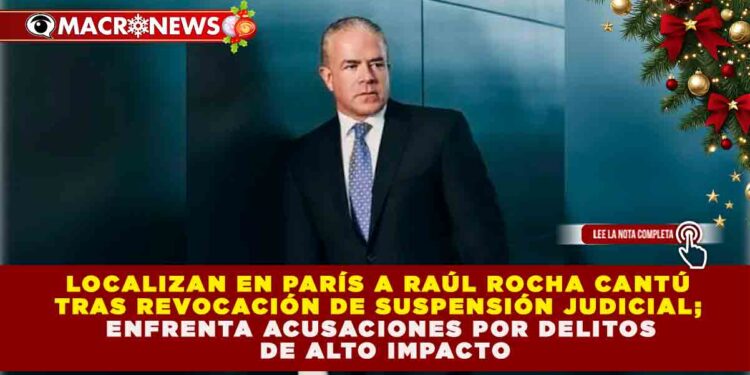 LOCALIZAN EN PARÍS A RAÚL ROCHA CANTÚ TRAS REVOCACIÓN DE SUSPENSIÓN JUDICIAL; ENFRENTA ACUSACIONES POR DELITOS DE ALTO IMPACTO