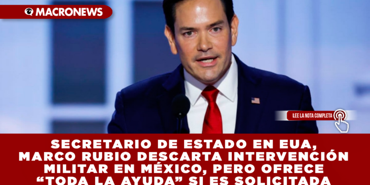 SECRETARIO DE ESTADO EN EUA, MARCO RUBIO DESCARTA INTERVENCIÓN MILITAR EN MÉXICO, PERO OFRECE “TODA LA AYUDA” SI ES SOLICITADA