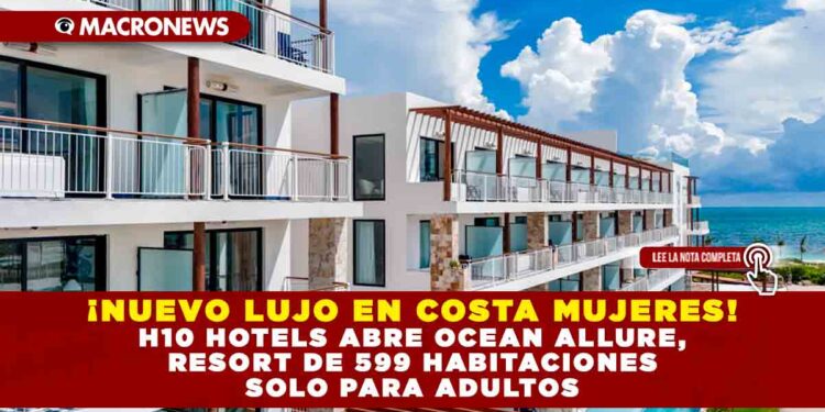 ¡NUEVO LUJO EN COSTA MUJERES! H10 HOTELS ABRE OCEAN ALLURE, RESORT DE 599 HABITACIONES SOLO PARA ADULTOS.