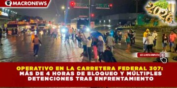 OPERATIVO EN LA CARRETERA FEDERAL 307: MÁS DE 4 HORAS DE BLOQUEO Y MÚLTIPLES DETENCIONES TRAS ENFRENTAMIENTO