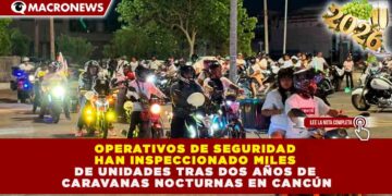OPERATIVOS DE SEGURIDAD HAN INSPECCIONADO MILES DE UNIDADES TRAS DOS AÑOS DE CARAVANAS NOCTURNAS EN CANCÚN