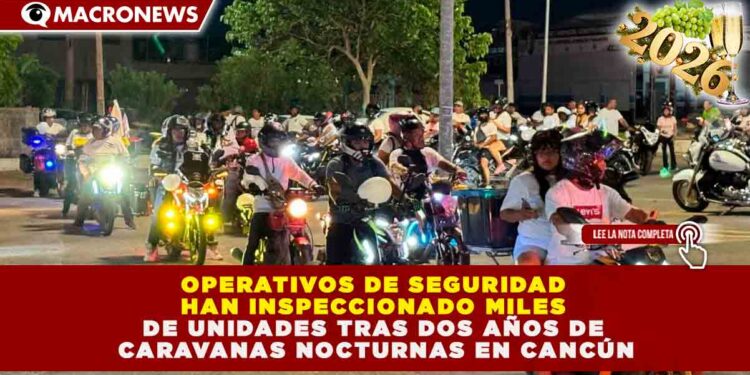OPERATIVOS DE SEGURIDAD HAN INSPECCIONADO MILES DE UNIDADES TRAS DOS AÑOS DE CARAVANAS NOCTURNAS EN CANCÚN