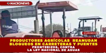 PRODUCTORES AGRÍCOLAS DE CHIHUAHUA, ZACATECAS, GUANAJUATO, AGUASCALIENTES, VERACRUZ, PUEBLA Y TLAXCALA REANUDAN BLOQUEOS EN CARRETERAS Y PUENTES FRONTERIZOS EN PROTESTA CONTRA LA LEY NACIONAL DE AGUAS