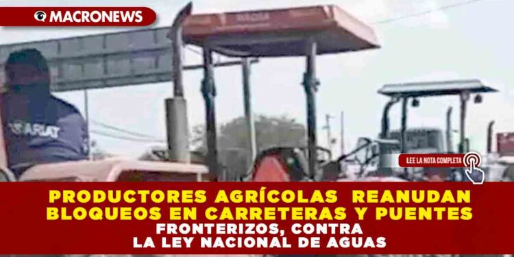 PRODUCTORES AGRÍCOLAS DE CHIHUAHUA, ZACATECAS, GUANAJUATO, AGUASCALIENTES, VERACRUZ, PUEBLA Y TLAXCALA REANUDAN BLOQUEOS EN CARRETERAS Y PUENTES FRONTERIZOS EN PROTESTA CONTRA LA LEY NACIONAL DE AGUAS