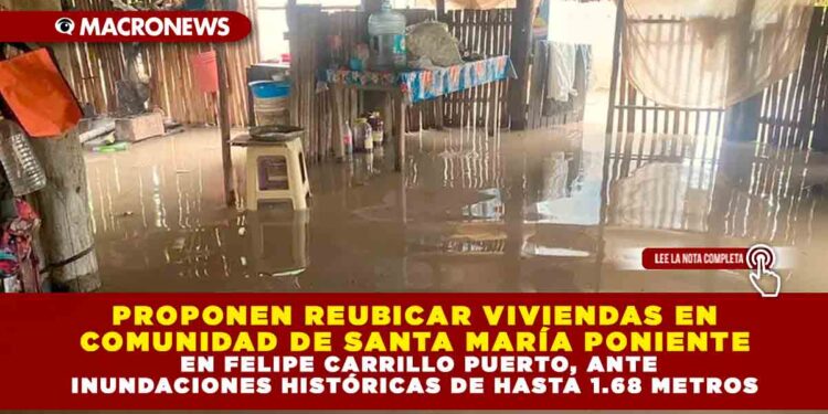 PROPONEN REUBICAR VIVIENDAS EN COMUNIDAD DE SANTA MARÍA PONIENTE EN FELIPE CARRILLO PUERTO, ANTE INUNDACIONES HISTÓRICAS DE HASTA 1.68 METROS