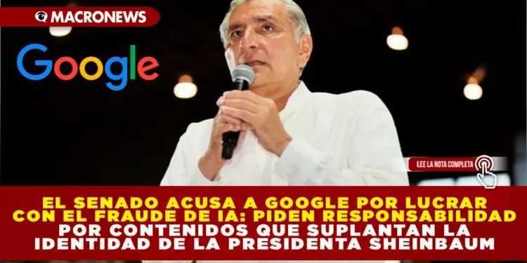EL SENADO ACUSA A GOOGLE DE LUCRAR CON EL FRAUDE DE IA: PIDEN RESPONSABILIDAD POR CONTENIDOS QUE SUPLANTAN LA IDENTIDAD DE LA PRESIDENTA SHEINBAUM