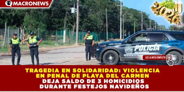 TRAGEDIA EN SOLIDARIDAD: VIOLENCIA EN PENAL DE PLAYA DEL CARMEN DEJA SALDO DE 3 HOMICIDIOS DURANTE FESTEJOS NAVIDEÑOS