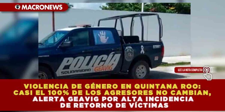 VIOLENCIA DE GÉNERO EN QUINTANA ROO: CASI EL 100% DE LOS AGRESORES NO CAMBIAN, ALERTA GEAVIG POR ALTA INCIDENCIA DE RETORNO DE VÍCTIMAS