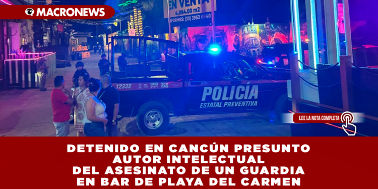 DETENIDO EN CANCÚN PRESUNTO AUTOR INTELECTUAL DEL ASESINATO DE UN GUARDIA EN BAR DE PLAYA DEL CARMEN