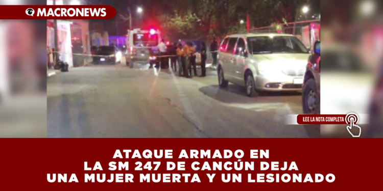 ATAQUE ARMADO EN LA SM 247 DE CANCÚN DEJA UNA MUJER MUERTA Y UN LESIONADO