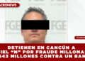 DETIENEN EN CANCÚN A DANIEL “N” POR FRAUDE MILLONARIO DE $43 MILLONES CONTRA UN BANCO