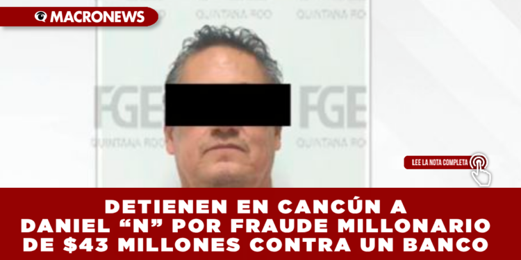 DETIENEN EN CANCÚN A DANIEL “N” POR FRAUDE MILLONARIO DE $43 MILLONES CONTRA UN BANCO