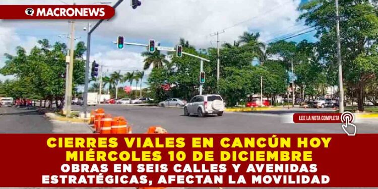 CIERRES VIALES EN CANCÚN HOY MIÉRCOLES 10 DE DICIEMBRE; OBRAS EN SEIS CALLES Y AVENIDAS ESTRATÉGICAS, AFECTAN LA MOVILIDAD
