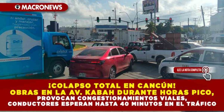 ¡COLAPSO TOTAL EN CANCÚN! OBRAS EN LA AVENIDA KABAH DURANTE HORAS PICO, PROVOCAN CONGESTIONAMIENTOS VIALES, CONDUCTORES ESPERAN HASTA 40 MINUTOS EN EL TRÁFICO