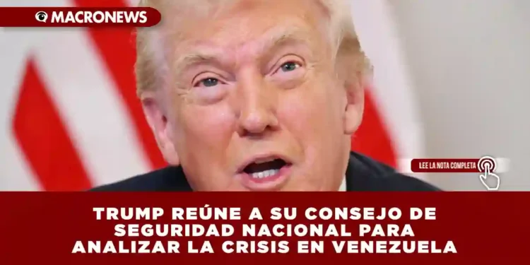TRUMP REÚNE A SU CONSEJO DE SEGURIDAD NACIONAL PARA ANALIZAR LA CRISIS EN VENEZUELA