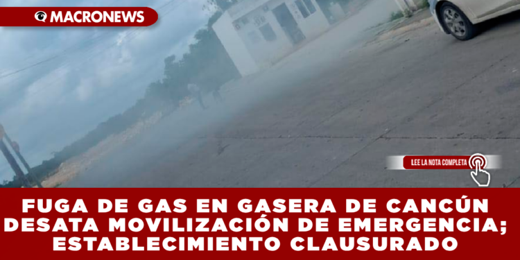 FUGA DE GAS EN GASERA DE CANCÚN DESATA MOVILIZACIÓN DE EMERGENCIA; ESTABLECIMIENTO CLAUSURADO