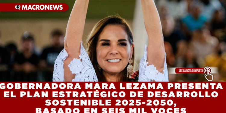 GOBERNADORA MARA LEZAMA PRESENTA EL PLAN ESTRATÉGICO DE DESARROLLO SOSTENIBLE 2025-2050, BASADO EN SEIS MIL VOCES