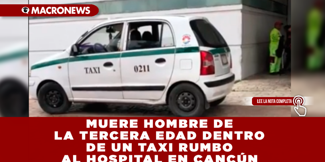 MUERE HOMBRE DE LA TERCERA EDAD DENTRO DE UN TAXI RUMBO AL HOSPITAL EN CANCÚN