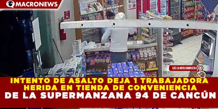 INTENTO DE ASALTO DEJA 1 TRABAJADORA HERIDA EN TIENDA DE CONVENIENCIA DE LA SUPERMANZANA 94 DE CANCÚN