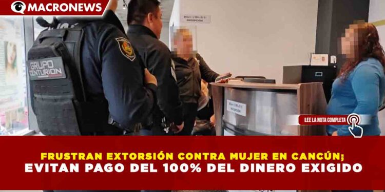 FRUSTRAN EXTORSIÓN CONTRA MUJER EN CANCÚN; EVITAN PAGO DEL 100% DEL DINERO EXIGIDO