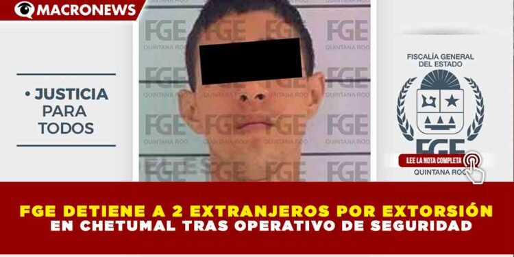 FGE DETIENE A 2 EXTRANJEROS POR EXTORSIÓN EN CHETUMAL TRAS OPERATIVO DE SEGURIDAD