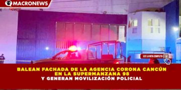BALEAN FACHADA DE LA AGENCIA CORONA CANCÚN EN LA SUPERMANZANA 98 Y GENERAN MOVILIZACIÓN POLICIAL