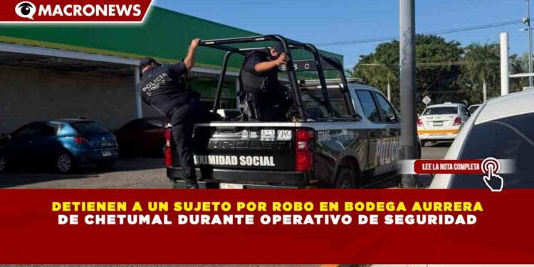 DETIENEN A UN SUJETO POR ROBO EN BODEGA AURRERA DE CHETUMAL DURANTE OPERATIVO DE SEGURIDAD