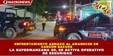 ENFRENTAMIENTO ARMADO AL AMANECER EN CANCÚN SACUDE LA SUPERMANZANA 20; ACTIVA OPERATIVO DE SEGURIDAD
